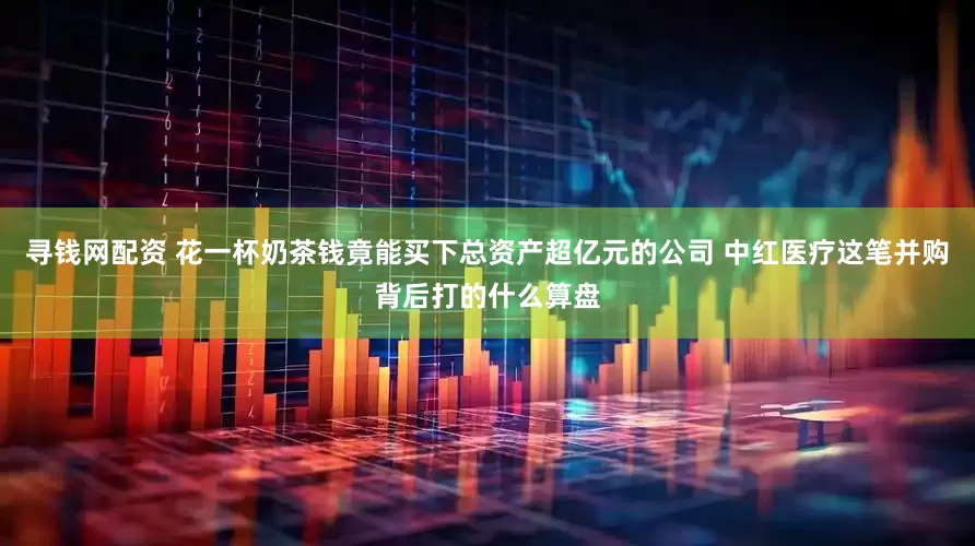 寻钱网配资 花一杯奶茶钱竟能买下总资产超亿元的公司 中红医疗这笔并购背后打的什么算盘