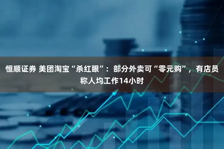 恒顺证券 美团淘宝“杀红眼”：部分外卖可“零元购”，有店员称人均工作14小时