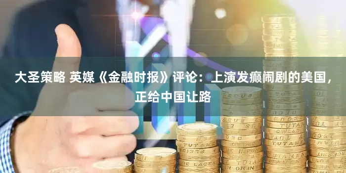 大圣策略 英媒《金融时报》评论：上演发癫闹剧的美国，正给中国让路