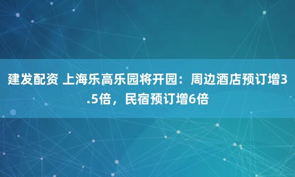 建发配资 上海乐高乐园将开园：周边酒店预订增3.5倍，民宿预订增6倍