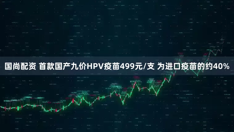 国尚配资 首款国产九价HPV疫苗499元/支 为进口疫苗的约40%