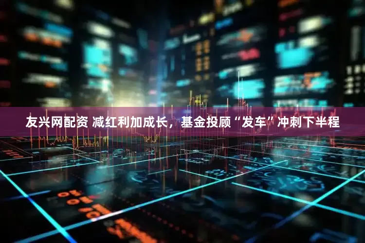 友兴网配资 减红利加成长，基金投顾“发车”冲刺下半程