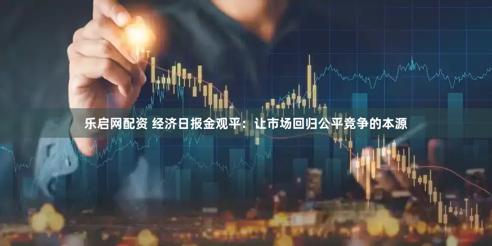 乐启网配资 经济日报金观平：让市场回归公平竞争的本源