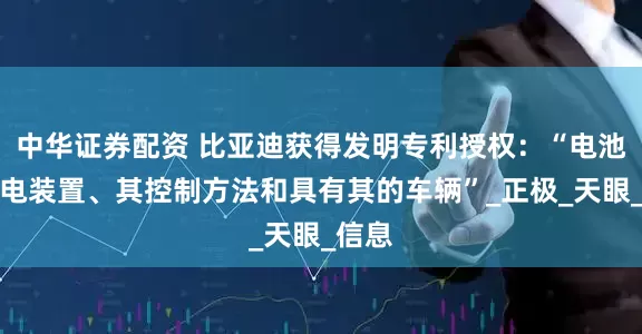 中华证券配资 比亚迪获得发明专利授权：“电池包充电装置、其控制方法和具有其的车辆”_正极_天眼_信息