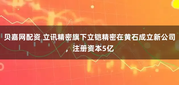 贝嘉网配资 立讯精密旗下立铠精密在黄石成立新公司，注册资本5亿