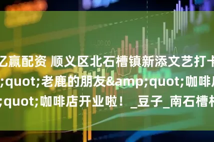 亿赢配资 顺义区北石槽镇新添文艺打卡地——&quot;老鹿的朋友&quot;咖啡店开业啦！_豆子_南石槽村_风味