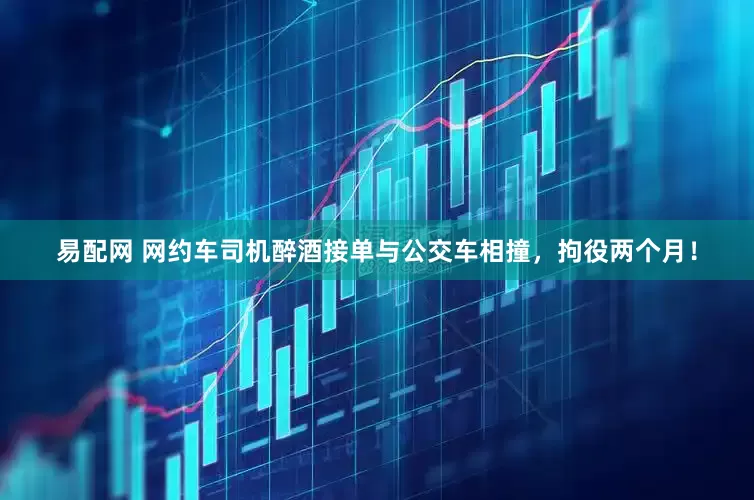 易配网 网约车司机醉酒接单与公交车相撞，拘役两个月！