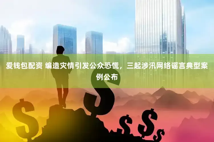 爱钱包配资 编造灾情引发公众恐慌，三起涉汛网络谣言典型案例公布