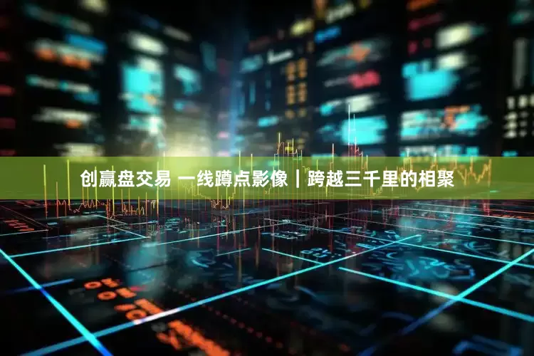 创赢盘交易 一线蹲点影像｜跨越三千里的相聚