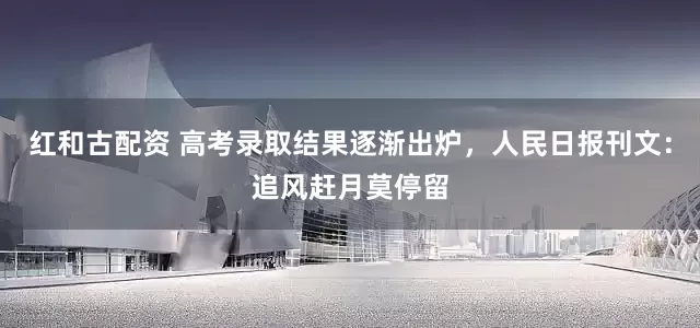 红和古配资 高考录取结果逐渐出炉，人民日报刊文：追风赶月莫停留