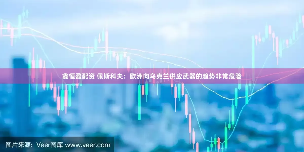鑫恒盈配资 佩斯科夫：欧洲向乌克兰供应武器的趋势非常危险