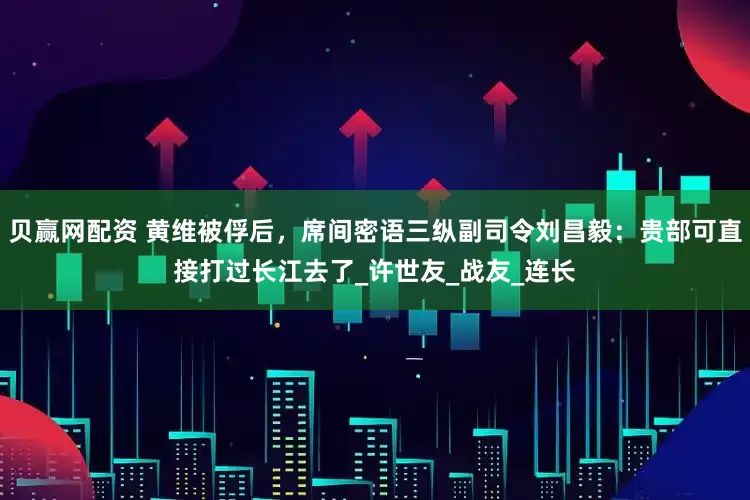 贝赢网配资 黄维被俘后，席间密语三纵副司令刘昌毅：贵部可直接打过长江去了_许世友_战友_连长