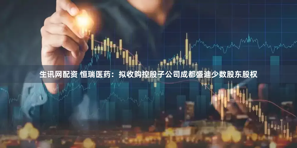 生讯网配资 恒瑞医药：拟收购控股子公司成都盛迪少数股东股权