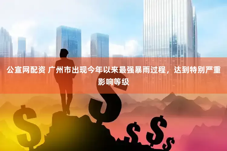 公宣网配资 广州市出现今年以来最强暴雨过程，达到特别严重影响等级