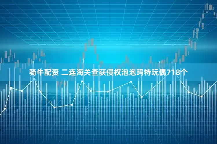 骑牛配资 二连海关查获侵权泡泡玛特玩偶718个